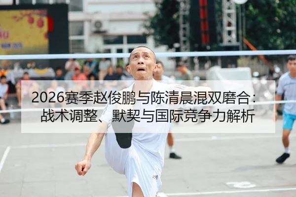 2026赛季赵俊鹏与陈清晨混双磨合：战术调整、默契与国际竞争力解析