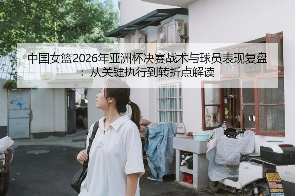 中国女篮2026年亚洲杯决赛战术与球员表现复盘：从关键执行到转折点解读